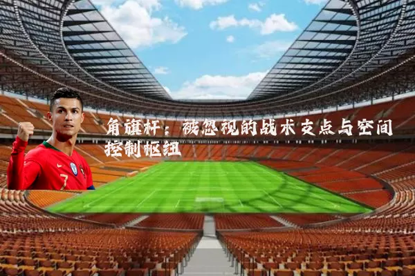 角旗杆:被忽视的战术支点与空间控制枢纽
