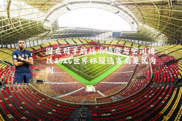 潜在对手的战术镜像与空间博弈:以2026世界杯预选赛南美区为例